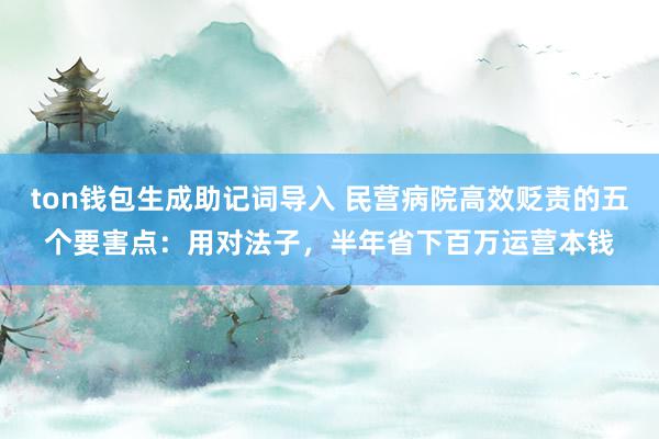 ton钱包生成助记词导入 民营病院高效贬责的五个要害点：用对法子，半年省下百万运营本钱